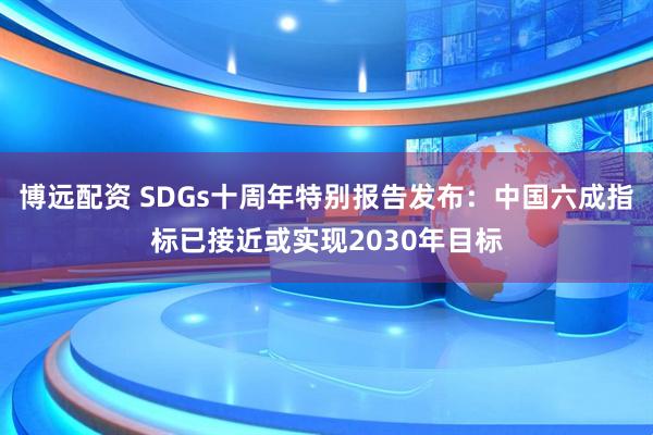 博远配资 SDGs十周年特别报告发布：中国六成指标已接近或实现2030年目标