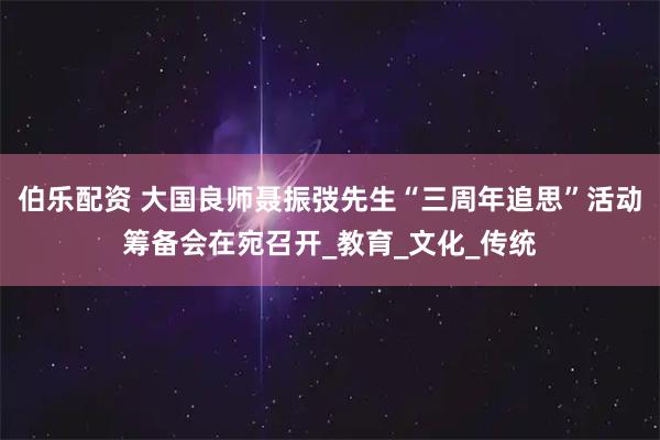 伯乐配资 大国良师聂振弢先生“三周年追思”活动筹备会在宛召开_教育_文化_传统