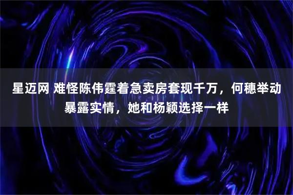 星迈网 难怪陈伟霆着急卖房套现千万，何穗举动暴露实情，她和杨颖选择一样