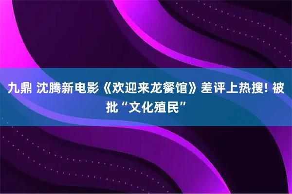 九鼎 沈腾新电影《欢迎来龙餐馆》差评上热搜! 被批“文化殖民”
