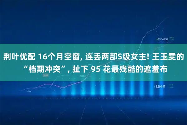 荆叶优配 16个月空窗, 连丢两部S级女主! 王玉雯的 “档期冲突”, 扯下 95 花最残酷的遮羞布
