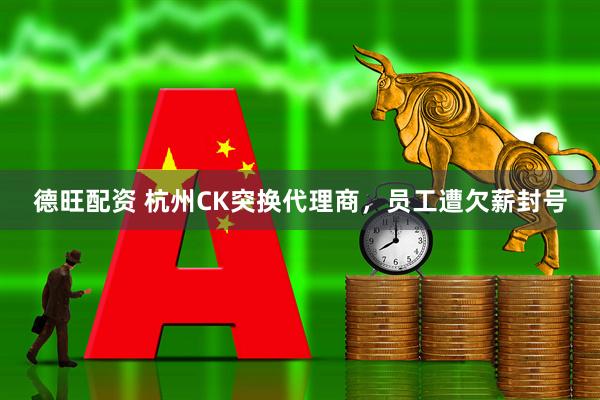 德旺配资 杭州CK突换代理商，员工遭欠薪封号