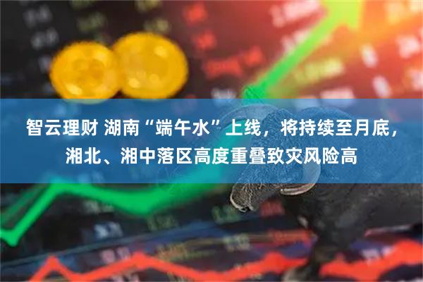 智云理财 湖南“端午水”上线，将持续至月底，湘北、湘中落区高度重叠致灾风险高